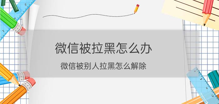 微信被拉黑怎么办 微信被别人拉黑怎么解除